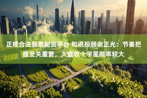 正规合法股票配资平台 和讯投顾谢正光：节奏把握至关重要，大盘收十字星概率较大