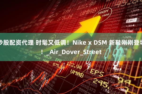炒股配资代理 时髦又低调！Nike x DSM 新鞋刚刚登场！_Air_Dover_Street