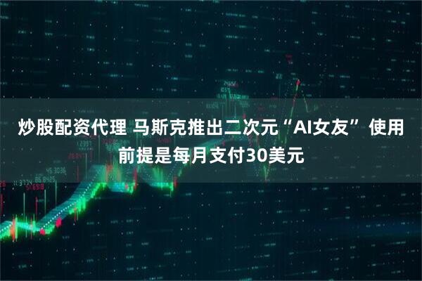 炒股配资代理 马斯克推出二次元“AI女友” 使用前提是每月支付30美元