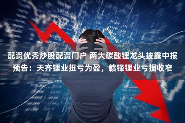 配资优秀炒股配资门户 两大碳酸锂龙头披露中报预告：天齐锂业扭亏为盈，赣锋锂业亏损收窄