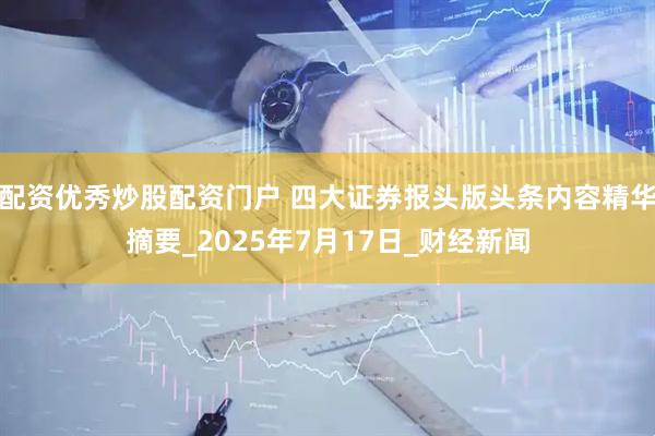 配资优秀炒股配资门户 四大证券报头版头条内容精华摘要_2025年7月17日_财经新闻