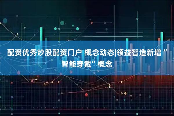 配资优秀炒股配资门户 概念动态|领益智造新增“智能穿戴”概念
