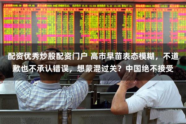 配资优秀炒股配资门户 高市早苗表态模糊，不道歉也不承认错误，想蒙混过关？中国绝不接受