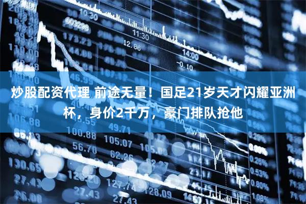 炒股配资代理 前途无量！国足21岁天才闪耀亚洲杯，身价2千万，豪门排队抢他