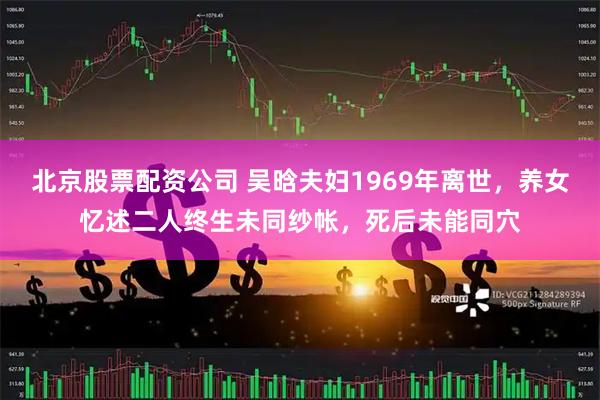 北京股票配资公司 吴晗夫妇1969年离世，养女忆述二人终生未同纱帐，死后未能同穴