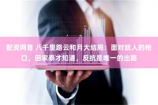 配资网首 八千里路云和月大结局：面对敌人的枪口，田家泰才知道，反抗是唯一的出路