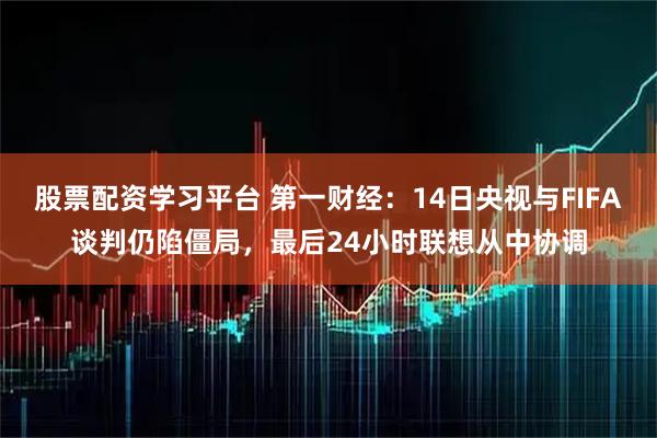 股票配资学习平台 第一财经：14日央视与FIFA谈判仍陷僵局，最后24小时联想从中协调