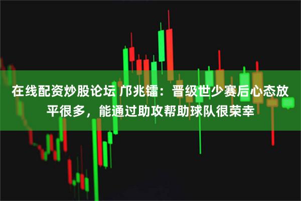 在线配资炒股论坛 邝兆镭：晋级世少赛后心态放平很多，能通过助攻帮助球队很荣幸